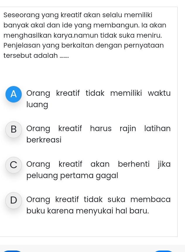 Seseorang yang kreatif akan selalu memiliki
banyak akal dan ide yang membangun. Ia akan
menghasilkan karya.namun tidak suka meniru.
Penjelasan yang berkaitan dengan pernyataan
tersebut adalah .......
A Orang kreatif tidak memiliki waktu
luang
B Orang kreatif harus rajin latihan
berkreasi
C 《Orang kreatif akan berhenti jika
peluang pertama gagal
D Orang kreatif tidak suka membaca
buku karena menyukai hal baru.