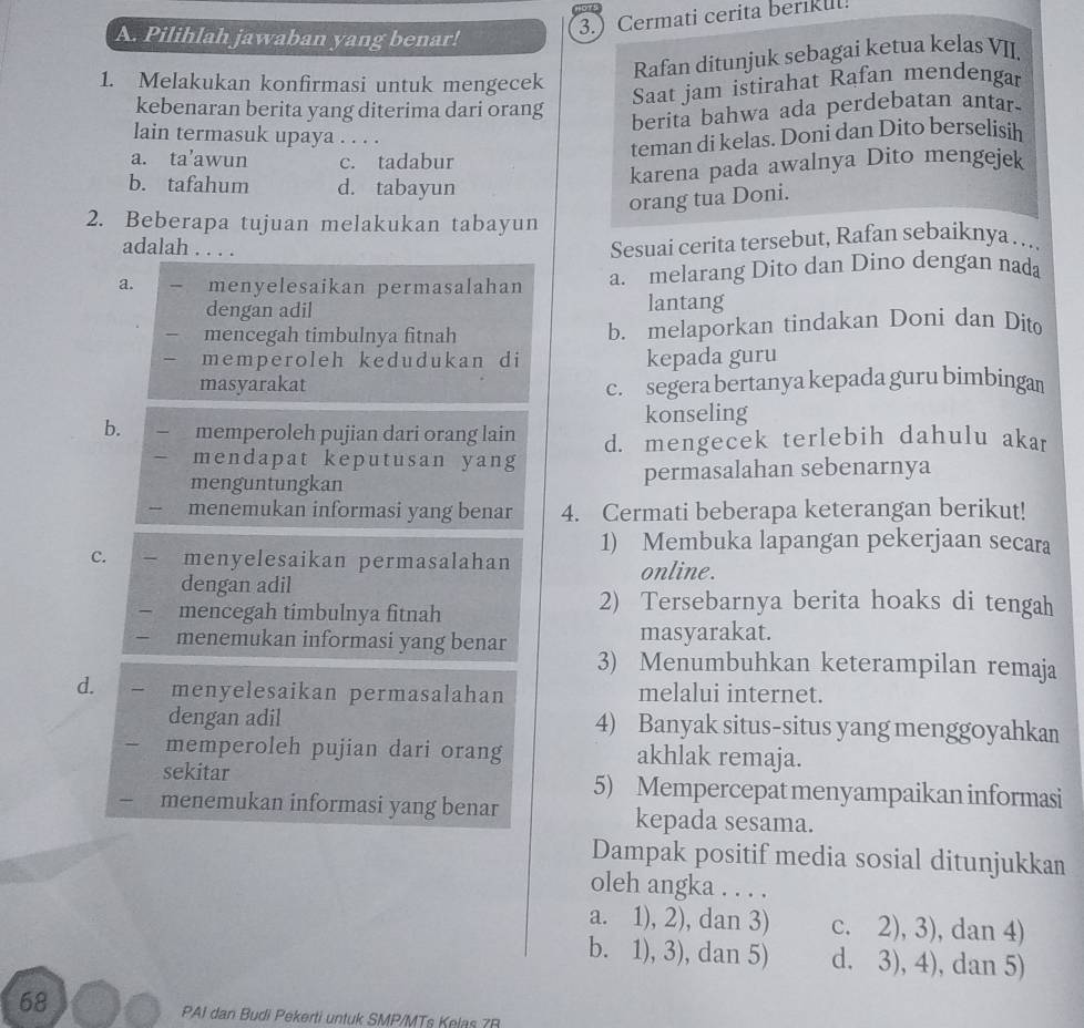 3. Cermati cerita berikul!
A. Pilihlah jawaban yang benar!
Rafan ditunjuk sebagai ketua kelas VII.
1. Melakukan konfirmasi untuk mengecek
Saat jam istirahat Rafan mendengar
kebenaran berita yang diterima dari orang
berita bahwa ada perdebatan antar-
lain termasuk upaya . . . .
teman di kelas. Doni dan Dito berselisih
a. ta’awun c. tadabur
b. tafahum d. tabayun
karena pada awalnya Dito mengejek
orang tua Doni.
2. Beberapa tujuan melakukan tabayun
adalah . . . .
Sesuai cerita tersebut, Rafan sebaíknya…..
a. menyelesaikan permasalahan a. melarang Dito dan Dino dengan nada
dengan adil lantang
mencegah timbulnya fitnah b. melaporkan tindakan Doni dan Dit
memperoleh kedudukan di kepada guru
masyarakat c. segera bertanya kepada guru bimbingan
konseling
b. memperoleh pujian dari orang lain d. mengecek terlebih dahulu akar
mendapat keputusan yang
menguntungkan permasalahan sebenarnya
menemukan informasi yang benar 4. Cermati beberapa keterangan berikut!
1) Membuka lapangan pekerjaan secara
C. menyelesaikan permasalahan online.
dengan adil
mencegah timbulnya fitnah
2) Tersebarnya berita hoaks di tengah
masyarakat.
menemukan informasi yang benar 3) Menumbuhkan keterampilan remaja
d. menyelesaikan permasalahan melalui internet.
dengan adil 4) Banyak situs-situs yang menggoyahkan
memperoleh pujian dari orang akhlak remaja.
sekitar 5) Mempercepat menyampaikan informasi
menemukan informasi yang benar kepada sesama.
Dampak positif media sosial ditunjukkan
oleh angka . . . .
a. 1), 2), dan 3) c. 2), 3), dan 4)
b. 1), 3), dan 5) d. 3), 4), dan 5)
68
PAI dan Budi Pekerti untuk SMP/MTs Kelas 7R