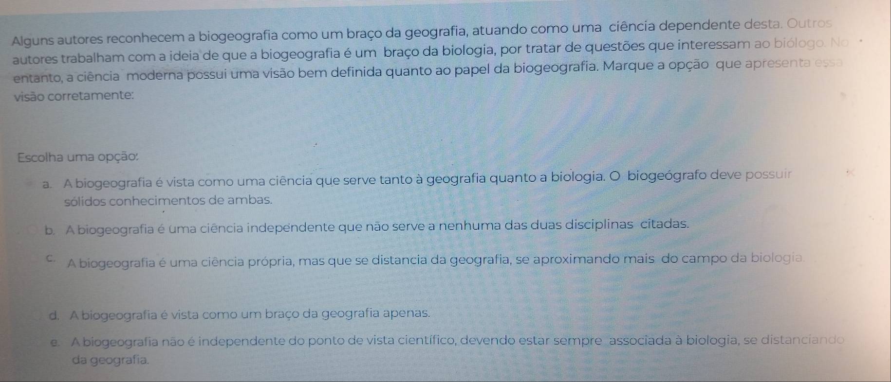 Alguns autores reconhecem a biogeografia como um braço da geografia, atuando como uma ciência dependente desta. Outros
autores trabalham com a ideia de que a biogeografia é um braço da biologia, por tratar de questões que interessam ao biólogo. No 
entanto, a ciência moderna possui uma visão bem definida quanto ao papel da biogeografia. Marque a opção que apresenta essa
visão corretamente:
Escolha uma opção:
a. A biogeografia é vista como uma ciência que serve tanto à geografia quanto a biologia. O biogeógrafo deve possuir
sólidos conhecimentos de ambas.
b. A biogeografia é uma ciência independente que não serve a nenhuma das duas disciplinas citadas.
A biogeografia é uma ciência própria, mas que se distancia da geografia, se aproximando mais do campo da biologia.
d. A biogeografia é vista como um braço da geografia apenas.
e. A biogeografia não é independente do ponto de vista científico, devendo estar sempre associada à biologia, se distanciando
da geografia.