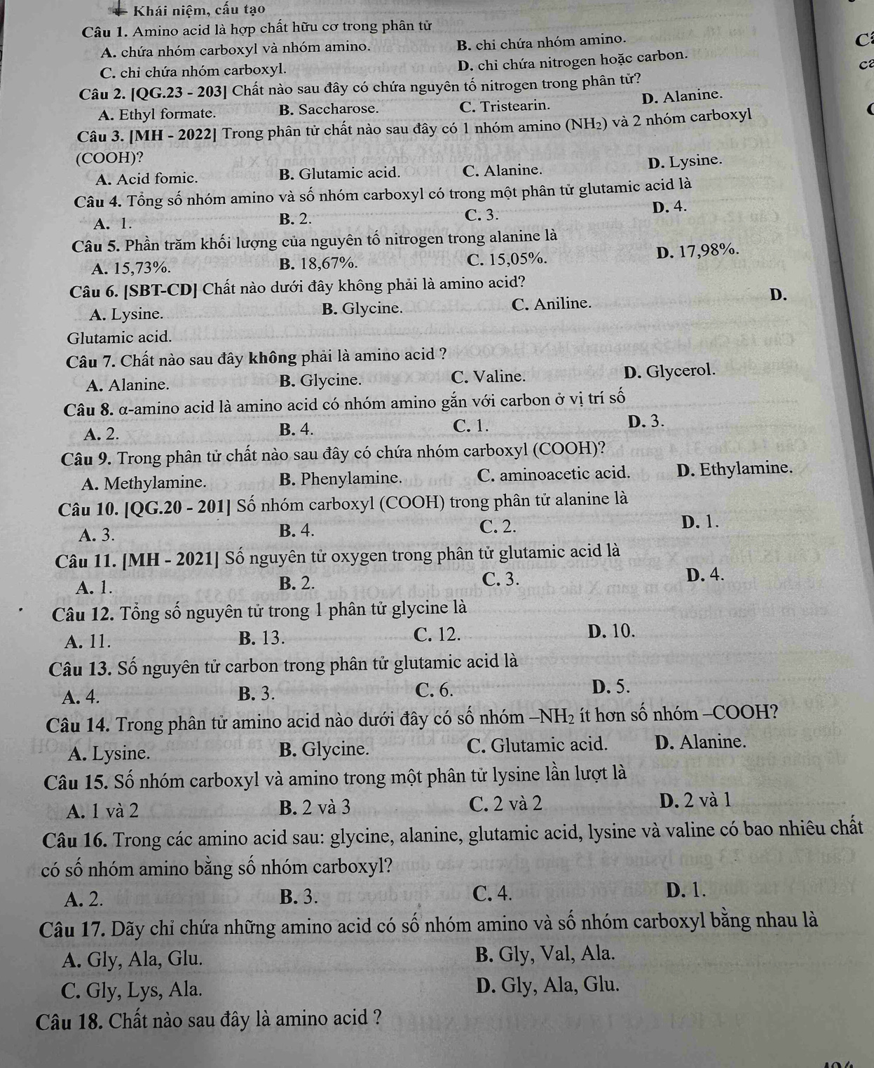 Khái niệm, cấu tạo
Câu 1. Amino acid là hợp chất hữu cơ trong phân tử
A. chứa nhóm carboxyl và nhóm amino. B. chi chứa nhóm amino.
C
C. chi chứa nhóm carboxyl.
D. chi chứa nitrogen hoặc carbon
ca
Câu 2. [QG.23 - 203] Chất nào sau đây có chứa nguyên tố nitrogen trong phân tử?
D. Alanine.
A. Ethyl formate. B. Saccharose. C. Tristearin.
Câu 3. [MH - 2022] Trong phân tử chất nào sau đây có 1 nhóm amino (NH₂) và 2 nhóm carboxyl
(COOH)?
A. Acid fomic. B. Glutamic acid. C. Alanine. D. Lysine.
Câu 4. Tổng số nhóm amino và số nhóm carboxyl có trong một phân tử glutamic acid là
A. 1. B. 2. C. 3.
D. 4.
Câu 5. Phần trăm khối lượng của nguyên tố nitrogen trong alanine là
A. 15,73%. B. 18,67%. C. 15,05%. D. 17,98%.
Câu 6. [SBT-CD] Chất nào dưới đây không phải là amino acid?
A. Lysine. B. Glycine. C. Aniline.
D.
Glutamic acid.
Câu 7. Chất nào sau đây không phải là amino acid ?
A. Alanine. B. Glycine. C. Valine. D. Glycerol.
Câu 8. α-amino acid là amino acid có nhóm amino gắn với carbon ở vị trí số
A. 2. B. 4. C. 1. D. 3.
Câu 9. Trong phân tử chất nào sau đây có chứa nhóm carboxyl (COOH)?
A. Methylamine. B. Phenylamine. C. aminoacetic acid. D. Ethylamine.
Câu 10. [QG.20 - 201]  Số nhóm carboxyl (COOH) trong phân tử alanine là
A. 3. B. 4. C. 2.
D. 1.
Câu 11. [MH - 2021] Số nguyên tử oxygen trong phân tử glutamic acid là
A. 1. B. 2. C. 3.
D. 4.
Câu 12. Tổng số nguyên tử trong 1 phân tử glycine là
A. 11. B. 13. C. 12.
D. 10.
Câu 13. Số nguyên tử carbon trong phân tử glutamic acid là
A. 4. B. 3. C. 6. D. 5.
Câu 14. Trong phân tử amino acid nào dưới đây có số nhóm -NH₂ ít hơn số nhóm -COOH?
A. Lysine. B. Glycine. C. Glutamic acid. D. Alanine.
Câu 15. Số nhóm carboxyl và amino trong một phân tử lysine lần lượt là
A. 1 và 2 B. 2 và 3 C. 2 và 2
D. 2 và 1
Câu 16. Trong các amino acid sau: glycine, alanine, glutamic acid, lysine và valine có bao nhiêu chất
có số nhóm amino bằng số nhóm carboxyl?
A. 2. B. 3. C. 4.
D. 1.
Câu 17. Dãy chỉ chứa những amino acid có số nhóm amino và số nhóm carboxyl bằng nhau là
A. Gly, Ala, Glu. B. Gly, Val, Ala.
C. Gly, Lys, Ala. D. Gly, Ala, Glu.
Câu 18. Chất nào sau đây là amino acid ?