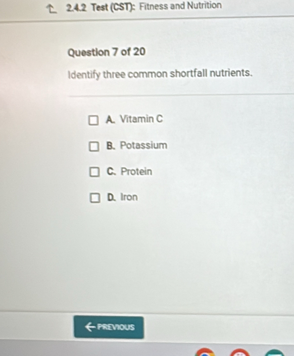 Test (CST): Fitness and Nutrition
Question 7 of 20
Identify three common shortfall nutrients.
A. Vitamin C
B. Potassium
C.Protein
D. Iron
PREVIOUS