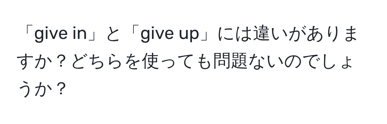 「give in」と「give up」には違いがありますか？どちらを使っても問題ないのでしょうか？