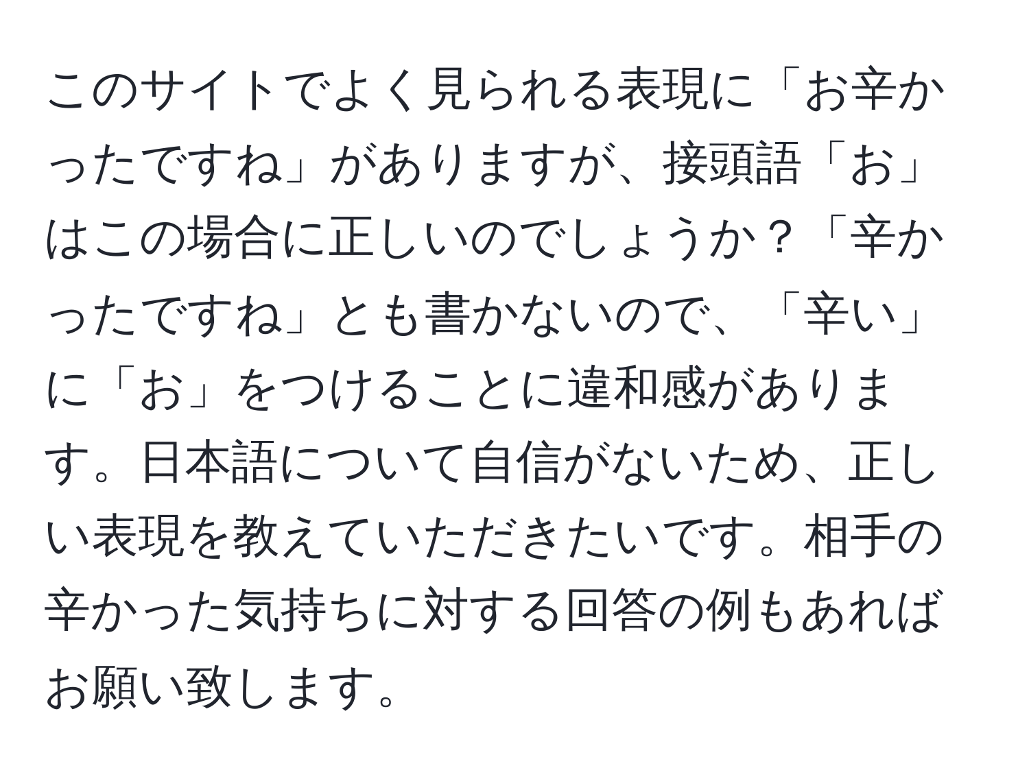 このサイトでよく見られる表現に「お辛かったですね」がありますが、接頭語「お」はこの場合に正しいのでしょうか？「辛かったですね」とも書かないので、「辛い」に「お」をつけることに違和感があります。日本語について自信がないため、正しい表現を教えていただきたいです。相手の辛かった気持ちに対する回答の例もあればお願い致します。