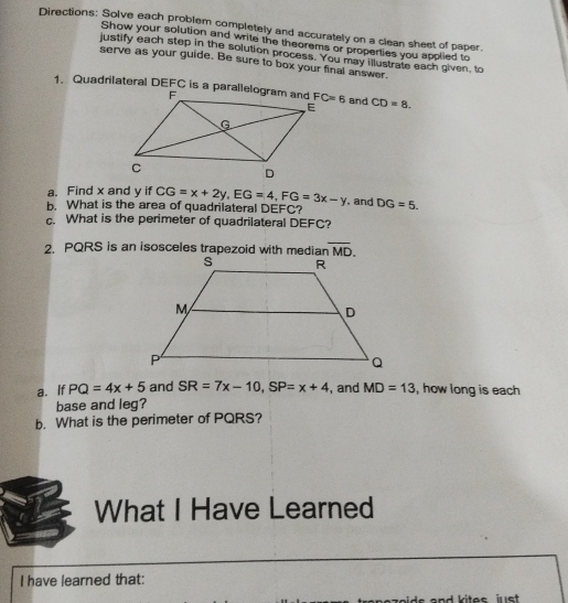 Directions: Solve each problem completely and accurately on a clean sheet of paper.
Show your solution and write the theorems or properties you applied to
justify each step in the solution process. You may illustrate each given, to
serve as your guide. Be sure to box your final answer.
and CD=8.
a. Find x and y if CG=x+2y,EG=4,FG=3x-y , and
b. What is the area of quadrilateral DEFC? DG=5.
c. What is the perimeter of quadrilateral DEFC?
2. PQRS is an isosceles trapezoid with median overline MD.
a. If PQ=4x+5 and SR=7x-10,SP=x+4 , and MD=13 , how long is each
base and leg?
b. What is the perimeter of PQRS?
What I Have Learned
I have learned that: