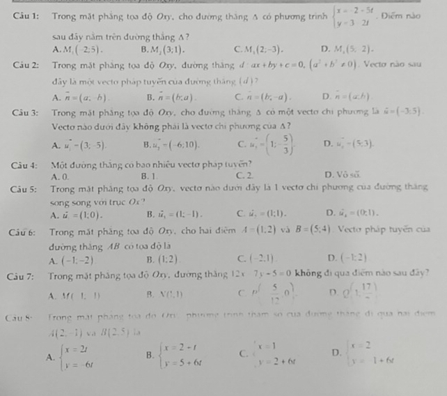 Trong mặt phẳng tọa độ Oxy, cho đường thăng Δ có phương trình beginarrayl x=-2-5t y=32tendarray.. Điểm nào
sau đây nằm trên đường thắng A?
A. M_1(-2;5). B. M_2(3;1). C. M_1(2;-3). D. M_2(5,2).
Câu 2: Trong mặt phẳng tọa độ Oxy, đường thăng đ ax+by+c=0,(a^2+b^2!= 0) Vecto não sau
ây là một vecto pháp tuyến của đường tháng ( d) 2
A. overline n=(a,-b). B. vector n=(b,a). C. hat n=(b_i-a). D. overline n=h).
Câu 3: Trong mặt phẳng tọa độ Oxy, cho đường thắng Δ có một vecto chi phương là hat u=(-3.5).
Vecto nào dưới đây không phái là vectơ chi phương của A?
A. u_1-(3;-5). B. u_1-(-6:10). C. u_1=(1;- 5/3 ). D. u_2-(5,3).
Câu 4: Một đường thắng có bao nhiệu vectơ pháp tuyến
A. 0. B. 1 C. 2. D. Vô số.
Cầu 5: Trong mặt phầng tọa độ Oxy, vectơ nào dưới đây là 1 vectơ chi phương của đường thăng
song song với trục Ox ?
A. dot u=(1:0). B. vector u_1=(1∴ -1). C. dot u,1)=(1;1). D. hat u_4=(0;1)_.
Cu 6: Trong mắt phẳng toa độ Oxy, cho hai điệm A=(1,2) và B=(5;4) Vecto pháp tuyến của
đường thắng AB có tọa độ là
A. (-1;-2) B. (1:2) C. (-2,1). D. (-1:2)
Câu 7: Trong mặt phẳng tọa độ Oxy, đường thăng 12 x 7y-5=0 không đi qua điểm nào sau đây?
A. M(1,1) B. V(1,1) C. p^( 5/12 ,0). D. Q(1, 17/- )
Cầu 8-  Trong mặt pháng toa do Ory phương trình tham số của đường tháng đi qua hai điểm
A(2,-1) V a B(2,5) :,
A. beginarrayl x=2t y=-6tendarray. B. beginarrayl x=2-t y=5+6tendarray. C. x=1 D. beginarrayl x=2 y=1+6xendarray.
y=2+6t