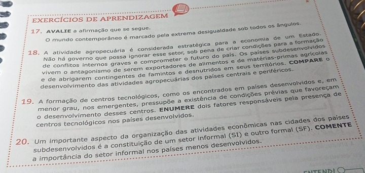 EXERCÍCIOS DE APRENDIZAGEM 
17. AVALIE a afirmação que se segue. 
O mundo contemporâneo é marcado pela extrema desigualdade sob todos os ângulos. 
18. A atividade agropecuária é considerada estratégica para a economia de um Estado. 
Não há governo que possa ignorar esse setor, sob pena de criar condições para a formação 
de conflitos internos graves e comprometer o futuro do país. Os países subdesenvolvidos 
vivem o antagonismo de serem exportadores de alimentos e de matérias-primas agrícolas 
e de abrigarem contingentes de famintos e desnutridos em seus territórios. COMPARE o 
desenvolvimento das atividades agropecuárias dos países centrais e periféricos. 
19. A formação de centros tecnológicos, como os encontrados em países desenvolvidos e, em 
menor grau, nos emergentes, pressupõe a existência de condições prévias que favoreçam 
o desenvolvimento desses centros. ENUMERE dois fatores responsáveis pela presença de 
centros tecnológicos nos países desenvolvidos. 
20. Um importante aspecto da organização das atividades econômicas nas cidades dos países 
subdesenvolvidos é a constituição de um setor informal (SI) e outro formal (SF). COMENTE 
a importância do setor informal nos países menos desenvolvidos. 
FNDI