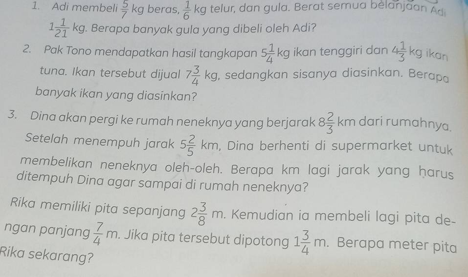 Adi membeli  5/7 kg beras,  1/6 kg telur, dan gula. Berat semua bèlanjaan Adi
1 1/21 kg. Berapa banyak gula yang dibeli oleh Adi? 
2. Pak Tono mendapatkan hasil tangkapan 5 1/4 kg ikan tenggiri dan 4 1/3 kg ikan 
tuna. Ikan tersebut dijual 7 3/4 kg , sedangkan sisanya diasinkan. Berapa 
banyak ikan yang diasinkan? 
3. Dina akan pergi ke rumah neneknya yang berjarak 8 2/3 km dari rumahnya. 
Setelah menempuh jarak 5 2/5 km , Dina berhenti di supermarket untuk 
membelikan neneknya oleh-oleh. Berapa km lagi jarak yang harus 
ditempuh Dina agar sampai di rumah neneknya? 
Rika memiliki pita sepanjang 2 3/8 m. . Kemudian ia membeli lagi pita de- 
ngan panjang  7/4 m. Jika pita tersebut dipotong 1 3/4 m. . Berapa meter pita 
Rika sekarang?