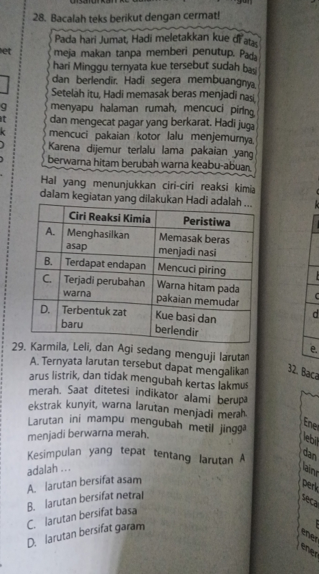 Bacalah teks berikut dengan cermat!
Pada hari Jumat, Hadi meletakkan kue di atas
let meja makan tanpa memberi penutup. Pada
hari Minggu ternyata kue tersebut sudah basi
dan berlendir. Hadi segera membuangnya
Setelah itu, Hadi memasak beras menjadi nasi
g menyapu halaman rumah, mencuci piring
at dan mengecat pagar yang berkarat. Hadi juga
k mencuci pakaian kotor lalu menjemurnya.
Karena dijemur terlalu lama pakaian yang
berwarna hitam berubah warna keabu-abuan
Hal yang menunjukkan ciri-ciri reaksi kimia
dalam kegiatan yang dilakuka
C
d
e.
2an Agi sedang menguji larutan
A. Ternyata larutan tersebut dapat mengalikan 32. Baca
arus listrik, dan tidak mengubah kertas lakmus
merah. Saat ditetesi indikator alami berupa
ekstrak kunyit, warna larutan menjadi merah.
Larutan ini mampu mengubah metil jingga
Ener
menjadi berwarna merah.
lebil
Kesimpulan yang tepat tentang larutan A
dan
adalah .. .
lainr
A. larutan bersifat asam
perk
B. larutan bersifat netral
seca
C. larutan bersifat basa
D. larutan bersifat garam
ener
ener