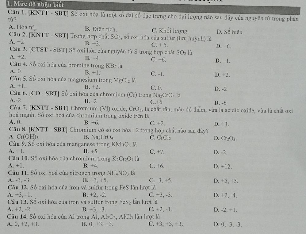Mức độ nhận biết
Câu 1. [KNTT - SBT] Số oxi hóa là một số đại số đặc trưng cho đại lượng nào sau đây của nguyên tử trong phân
tử?
A. Hóa trị. B. Điện tích. C. Khối lượng D. Số hiệu.
Câu 2. [KNTT - SBT] Trong hợp chất SO_3 , số oxi hóa của sulfur (lưu huỳnh) là
A. +2 B. +3. C. + 5. D. +6.
Câu 3. [CTST - SBT] Số oxi hóa của nguyên tử S trong hợp chất SO_2 là
A. +2. B. +4. C. +6. D. −1.
Câu 4. Số oxi hóa của bromine trong KBr là
A. 0. B. +1. C. -1.
D. +2.
Câu 5. Số oxi hóa của magnesium trong MgCl_2 là
A. +1. B. +2. C. 0. D. -2
Câu 6. [CD - SBT] Số oxi hóa của chromium (Cr) trong Na_2CrO_4 là
A.-2 B.+2 C.+6 D. -6
Câu 7. [KNTT - SBT] Chromium (VI) oxide, CrO_3 , là chất rắn, màu đỏ thẫm, vừa là acidic oxide, vừa là chất oxi
hoá mạnh. Số oxi hoá của chromium trong oxide trên là
A. 0. B. +6. C. +2. D. +3.
Câu 8. [KNTT - SBT] Chromium có số oxi hóa +2 trong hợp chất nào sau đây?
A. Cr(OH)_3 B. Na_2CrO_4. C. CrCl_2 D. Cr_2O_3.
Câu 9. Số oxi hóa của manganese trong KMnO₄ là
A. +1. B. +5. C. +7. D. -2.
Câu 10. Số oxi hóa của chromium trong K_2Cr_2O_7 là
A. +1. B. +4. C. +6. D. +12.
Câu 11. Số oxi hoá của nitrogen trong NH_4NO_3 là
A. -3, -3. B. +3, +5. C. -3, +5. D. +5, +5.
Câu 12. Số oxi hóa của iron và sulfur trong FeS lần lượt là
A. +3, -1. B. +2, -2. C. +3, -3. D. +2, -4.
Câu 13. Số oxi hóa của iron và sulfur trong FeS_2 lần lượt là
A. +2, -2. B. +3, -3. C. +2, -1. D. -2, +1.
Câu 14. Số oxi hóa của Al trong Al, Al_2O_3,AlCl_3 lần lượt là
A. 0, +2, +3. B. 0, +3,+3. C. +3, +3, +3. D. 0, -3, -3.