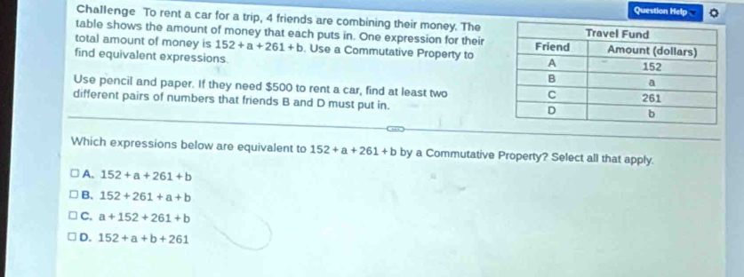 Question Help
Challenge To rent a car for a trip, 4 friends are combining their money. The
table shows the amount of money that each puts in. One expression for their
total amount of money is 152+a+261+b. Use a Commutative Property to
find equivalent expressions.
Use pencil and paper. If they need $500 to rent a car, find at least two
different pairs of numbers that friends B and D must put in.
Which expressions below are equivalent to 152+a+261+b by a Commutative Property? Select all that apply.
A. 152+a+261+b
B. 152+261+a+b
C. a+152+261+b
D. 152+a+b+261