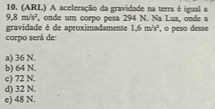 (ARL) A aceleração da gravidade na terra é igual a
9, 8m/s^2 , onde um corpo pesa 294 N. Na Lua, onde a
gravidade é de aproximadamente 1 ,6m/s^2 , o peso desse
corpo será de:
a) 36 N.
b) 64 N.
c) 72 N.
d) 32 N.
e) 48 N.