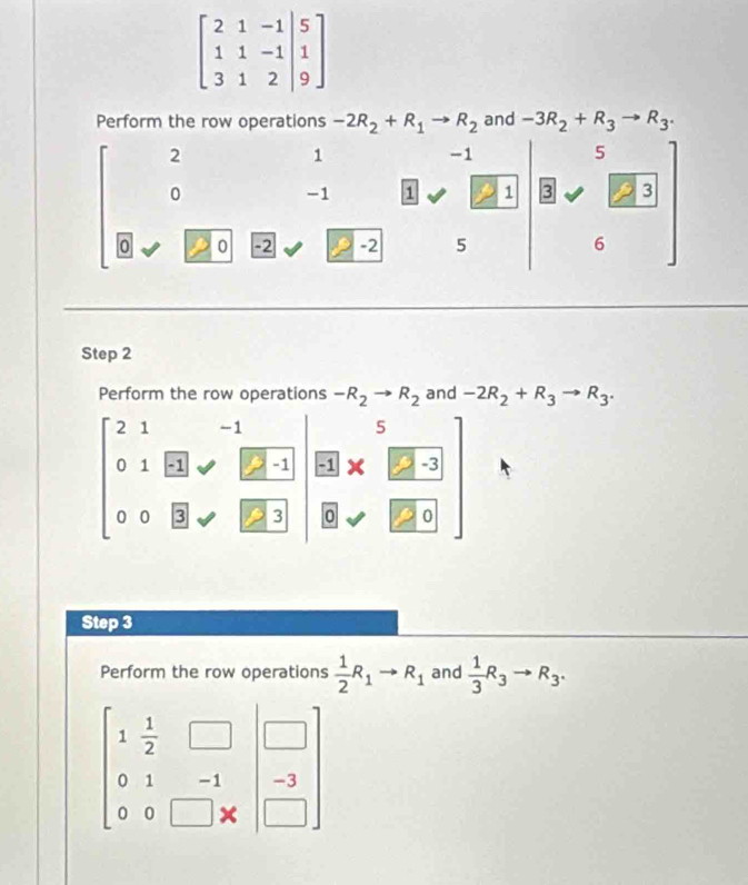 beginbmatrix 2&1&-1&|5 1&1&-1|&1 3&1&2&|9endbmatrix
Perform the row operations -2R_2+R_1to R_2 and -3R_2+R_3to R_3.
2
1
-1
5
0
-1 1 1 3 a 3
0 0 -2 -2 5 6
Step 2
Perform the row operations -R_2to R_2 and -2R_2+R_3to R_3.
beginbmatrix 2&1&-1 0&1&51&□ &□ &81&□  0&0&□ &□ &□ &□ &81&□ &□ &0&□ &□ &□ endbmatrix
Step 3
Perform the row operations  1/2 R_1to R_1 and  1/3 R_3to R_3.
beginbmatrix 1& 1/2 &□ &□  0&1&-1 0&0&□ &xendpmatrix