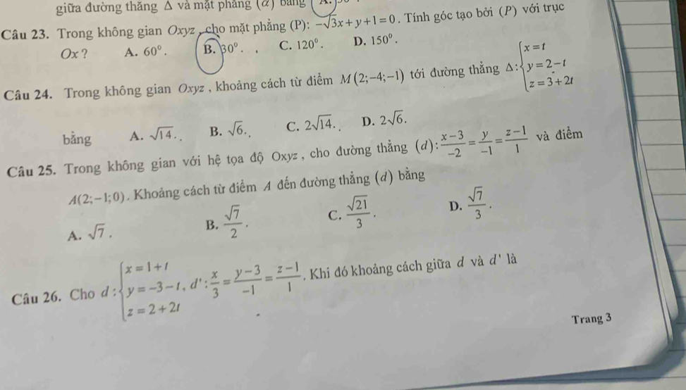 giữa đường thǎng △ va mặt pháng (α) bảng
Câu 23. Trong không gian Oxyz , cho mặt phẳng (P): -sqrt(3)x+y+1=0. Tính góc tạo bởi (P) với trục
Ox ? A. 60°. B. 30°. C. 120°. D. 150°. 
Câu 24. Trong không gian Oxyz , khoảng cách từ điểm M(2;-4;-1) tới đường thẳng Delta :beginarrayl x=t y=2-t z=3+2tendarray.
bằng A. sqrt(14). B. sqrt(6). C. 2sqrt(14). D. 2sqrt(6). 
Câu 25. Trong không gian với hệ tọa độ Ox yz , cho đường thẳng (d):  (x-3)/-2 = y/-1 = (z-1)/1  và điểm
A(2;-1;0). Khoảng cách từ điểm A đến đường thẳng (d) bằng
A. sqrt(7).
B.  sqrt(7)/2 .
C.  sqrt(21)/3 . D.  sqrt(7)/3 . 
Câu 26. Cho đ ∵ beginarrayl x=1+t y=-3-t, d^(tx): x/3 = (y-3)/-1 = (z-1)/1  L Khi đó khoảng cách giữa đ và d' là
Trang 3