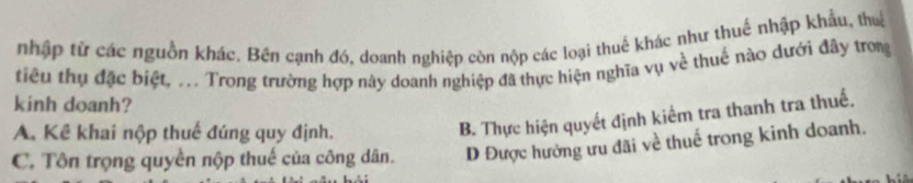 nhập tử các nguồn khác. Bên cạnh đó, doanh nghiệp còn nộp các loại thuế khác như thuế nhập khẩu, thuế
tiêu thụ đặc biệt, ... Trong trường hợp này doanh nghiệp đã thực hiện nghĩa vụ về thuế nào dưới đây trong
kinh doanh?
A. Kể khai nộp thuế đúng quy định.
B. Thực hiện quyết định kiếm tra thanh tra thuế.
C. Tôn trọng quyền nộp thuế của công dân. D Được hưởng ưu đãi về thuế trong kinh doanh.