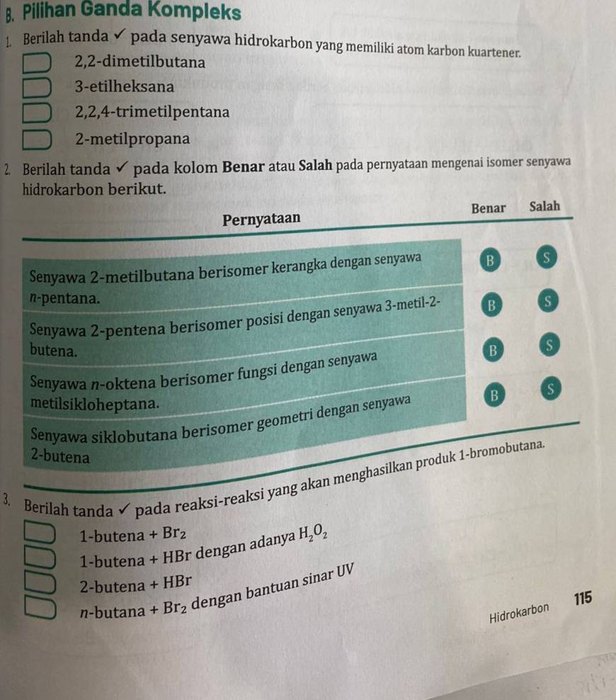 Pilihan Ganda Kompleks
1. Berilah tanda pada senyawa hidrokarbon yang memiliki atom karbon kuartener.
2, 2 -dimetilbutana
3-etilheksana
2, 2, 4 -trimetilpentana
2 -metilpropana
2. Berilah tanda pada kolom Benar atau Salah pada pernyataan mengenai isomer senyawa
hidrokarbon berikut.
Benar Salah
Pernyataan
Senyawa 2 -metilbutana berisomer kerangka dengan senyawa B S
n-pentana. s
Senyawa 2 -pentena berisomer posisi dengan senyawa 3 -metil- 2 - B
butena. B s
Senyawa n-oktena berisomer fungsi dengan senyawa
metilsikloheptana.
Senyawa siklobutana berisomer geometri dengan senyawa B s
2-butena
3. Berilah tanda pada reaksi-reaksi yang akan menghasilkan produk 1 -bromobutana
1-butena+Br_2
1-but ena + HBr dengan adanya H_2O_2
2-butena+HBr
n-butan a+Br_2 dengan bantuan sinar UV
115
Hidrokarbon