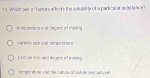 Which pair of factors affects the solubility of a particular substance?
temperature and degree of mixing
particle size and temperature
particle size and degree of mixing
temperature and the nature of solute and solvent