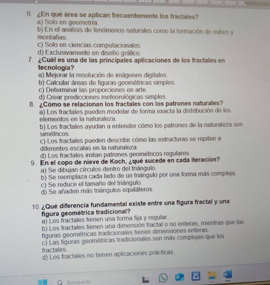 6 ¿En qué área se aplican frecuentemente los fractales?
a) Solo en geometría.
b) En el análisis de fenómenos naturales como la formación de nubes y
montañas.
c) Solo en ciencias computacionales.
d) Exclusivamente en diseño gráfico.
7.Cuál es una de las principales aplicaciones de los fractales en
tecnología?
a) Mejorar la resolución de imágenes digitales.
b) Calcular áreas de figuras geométricas simples.
c) Determinar las proporciones en arte.
d) Crear predicciones meteorológicas simples.
8. ¿Cómo se relacionan los fractales con los patrones naturales?
a) Los fractales pueden modelar de forma exacta la distribución de los
elementos en la naturaleza.
b) Los fractales ayudan a entender cómo los patrones de la naturaleza son
simétricos.
c) Los fractales pueden describir cómo las estructuras se repiten a
diferentes escalas en la naturaleza.
d) Los fractales imitan patrones geométricos regulares.
9. En el copo de nieve de Koch, ¿qué sucede en cada iteración?
a) Se dibujan círculos dentro del triángulo.
b) Se reemplaza cada lado de un triángulo por una forma más compleja.
c) Se reduce el tamaño del triángulo.
d) Se añaden más triángulos equiláteros.
10 ¿Qué diferencia fundamental existe entre una figura fractal y una
figura geométrica tradicional?
a) Los fractales tienen una forma fija y regular.
b) Los fractales tienen una dimensión fractal o no enteras, mientras que las
figuras geométricas tradicionales tienen dimensiones enteras.
c) Las figuras geométricas tradicionales son más complejas que los
fractales.
d) Los fractales no tienen aplicaciones prácticas.
 
O Búsqueda