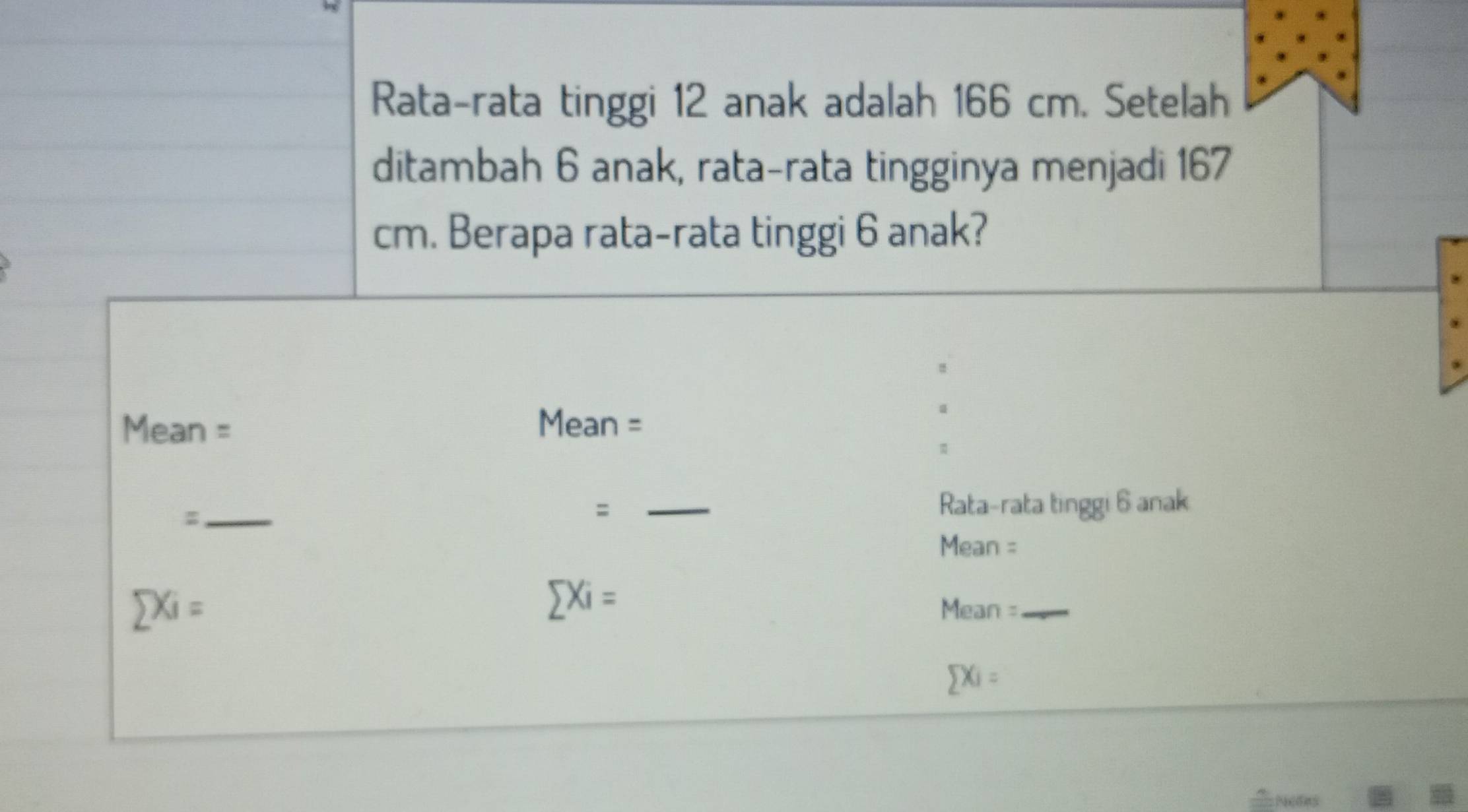 Rata-rata tinggi 12 anak adalah 166 cm. Setelah 
ditambah 6 anak, rata-rata tingginya menjadi 167
cm. Berapa rata-rata tinggi 6 anak? 
Mean = Mean = 
_: 
: _Rata-rata tinggi 6 anak 
Mean =
sumlimits Xi=
sumlimits Xi= Mean =_
sumlimits Xi=