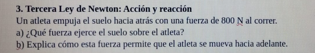 Tercera Ley de Newton: Acción y reacción 
Un atleta empuja el suelo hacia atrás con una fuerza de 800 N al correr. 
a) ¿Qué fuerza ejerce el suelo sobre el atleta? 
ḫ) Explica cómo esta fuerza permite que el atleta se mueva hacia adelante.