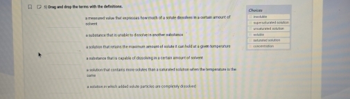 [.] 5) Drag and drop the terms with the definitions. 
solvent a mearured value that expresses how muck of a solute dissolives in a certain amount of
a substance that is unable to dissolve in another substance
a solution that retains the maximum amouet of solute it can hold at a given somperature
a salsetance than is capable of dissolving in a certain amoun of solven
e solution that contains more solumes than a saturated solution when the tempenature is the