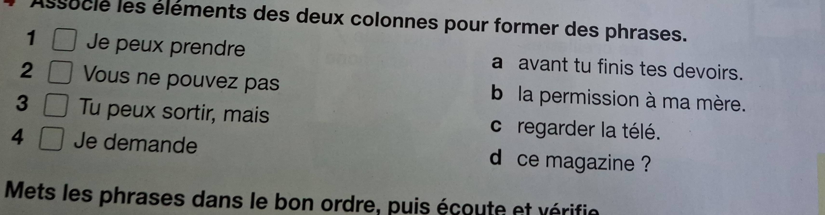 Assocle les éléments des deux colonnes pour former des phrases. 
1 
Je peux prendre a avant tu finis tes devoirs. 
2 
Vous ne pouvez pas b la permission à ma mère. 
3 
Tu peux sortir, mais c regarder la télé. 
4 Je demande d ce magazine ? 
Mets les phrases dans le bon ordre, puis écoute et vérifie