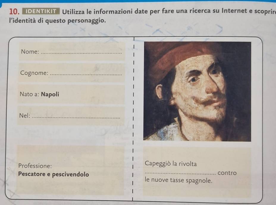 IDENTIKIT Utilizza le informazioni date per fare una ricerca su Internet e scoprir 
l'identità di questo personaggio. 
Nome:_ 
Cognome:_ 
Nato a: Napoli 
Nel:_ 
Professione: Capeggiò la rivolta 
_ 
contro 
Pescatore e pescivendolo le nuove tasse spagnole.