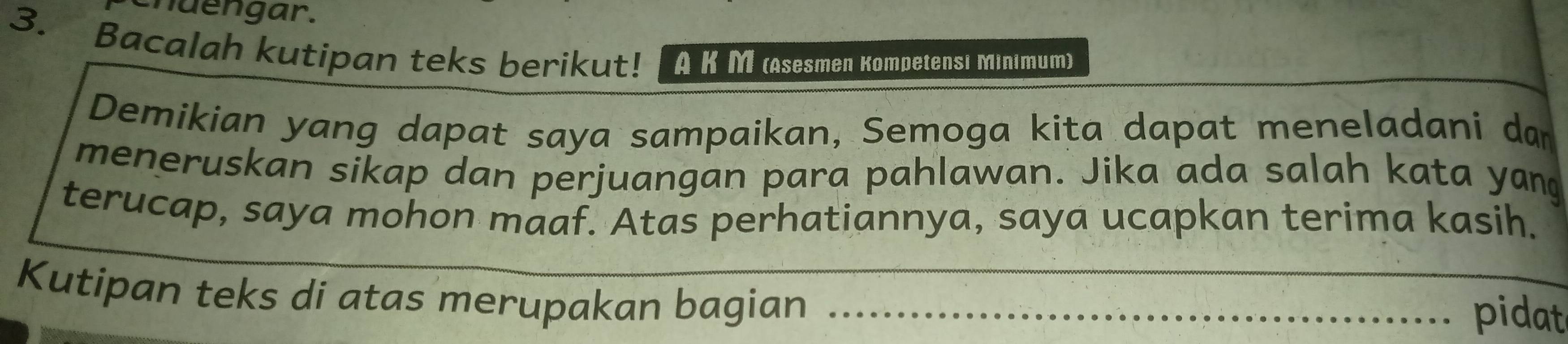 chuengar. 
3. Bacalah kutipan teks berikut! [A KM (Asesmen Kompetensı Minımum) 
Demikian yang dapat saya sampaikan, Semoga kita dapat meneladani da 
meneruskan sikap dan perjuangan para pahlawan. Jika ada salah kata yan 
terucap, saya mohon maaf. Atas perhatiannya, saya ucapkan terima kasih. 
Kutipan teks di atas merupakan bagian__ 
pidat