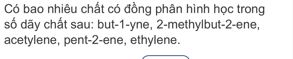 Có bao nhiêu chất có đồng phân hình học trong 
số dãy chất sau: but -1 -yne, 2 -methylbut -2 -ene, 
acetylene, pent -2 -ene, ethylene.