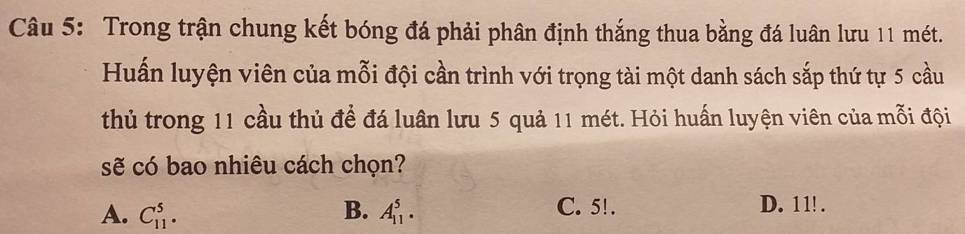 Trong trận chung kết bóng đá phải phân định thắng thua bằng đá luân lưu 11 mét.
Huấn luyện viên của mỗi đội cần trình với trọng tài một danh sách sắp thứ tự 5 cầu
thủ trong 11 cầu thủ để đá luân lưu 5 quả 11 mét. Hỏi huấn luyện viên của mỗi đội
sẽ có bao nhiêu cách chọn?
A. C_(11)^5· B. A_(11)^5. C. 5!. D. 11!.