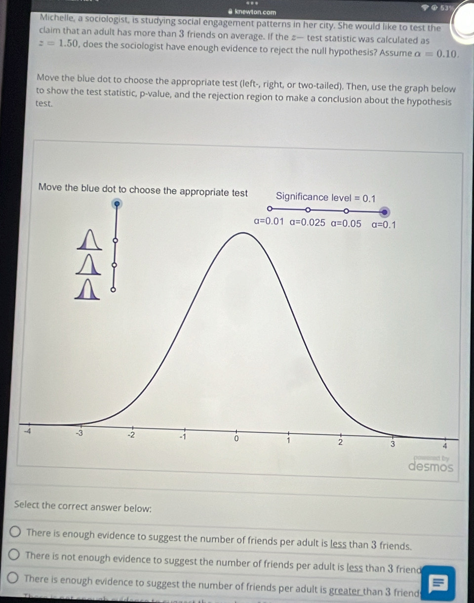 knewton.com  53%
Michelle, a sociologist, is studying social engagement patterns in her city. She would like to test the
claim that an adult has more than 3 friends on average. If the — test statistic was calculated as
z=1.50 , does the sociologist have enough evidence to reject the null hypothesis? Assume alpha =0.10.
Move the blue dot to choose the appropriate test (left-, right, or two-tailed). Then, use the graph below
to show the test statistic, p-value, and the rejection region to make a conclusion about the hypothesis
test.
Select the correct answer below:
There is enough evidence to suggest the number of friends per adult is less than 3 friends.
There is not enough evidence to suggest the number of friends per adult is less than 3 friend
There is enough evidence to suggest the number of friends per adult is greater than 3 friend