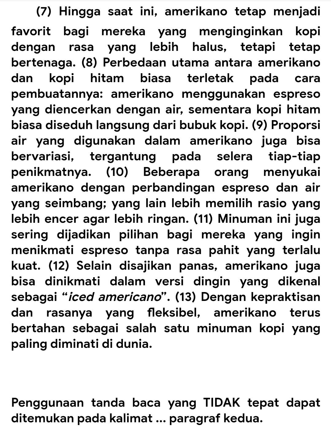 (7) Hingga saat ini, amerikano tetap menjadi 
favorit bagi mereka yang menginginkan kopi 
dengan rasa yang lebih halus, tetapi tetap 
bertenaga. (8) Perbedaan utama antara amerikano 
dan kopi hitam biasa terletak pada cara 
pembuatannya: amerikano menggunakan espreso 
yang diencerkan dengan air, sementara kopi hitam 
biasa diseduh langsung dari bubuk kopi. (9) Proporsi 
air yang digunakan dalam amerikano juga bisa 
bervariasi, tergantung pada selera tiap-tiap 
penikmatnya. (10) Beberapa orang menyukai 
amerikano dengan perbandingan espreso dan air 
yang seimbang; yang lain lebih memilih rasio yang 
lebih encer agar lebih ringan. (11) Minuman ini juga 
sering dijadikan pilihan bagi mereka yang ingin 
menikmati espreso tanpa rasa pahit yang terlalu 
kuat. (12) Selain disajikan panas, amerikano juga 
bisa dinikmati dalam versi dingin yang dikenal 
sebagai “iced americano”. (13) Dengan kepraktisan 
dan rasanya yang fleksibel, amerikano terus 
bertahan sebagai salah satu minuman kopi yang 
paling diminati di dunia. 
Penggunaan tanda baca yang TIDAK tepat dapat 
ditemukan pada kalimat ... paragraf kedua.