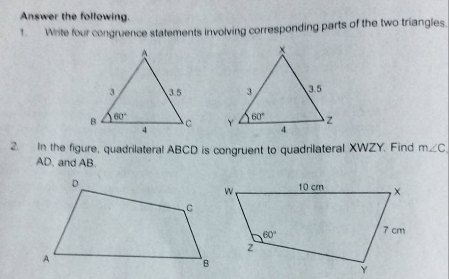 Answer the following.
1. Write four congruence statements involving corresponding parts of the two triangles,
 
 
2. In the figure, quadrilateral ABCD is congruent to quadrilateral XWZY. Find m∠ C,
AD. and AB.