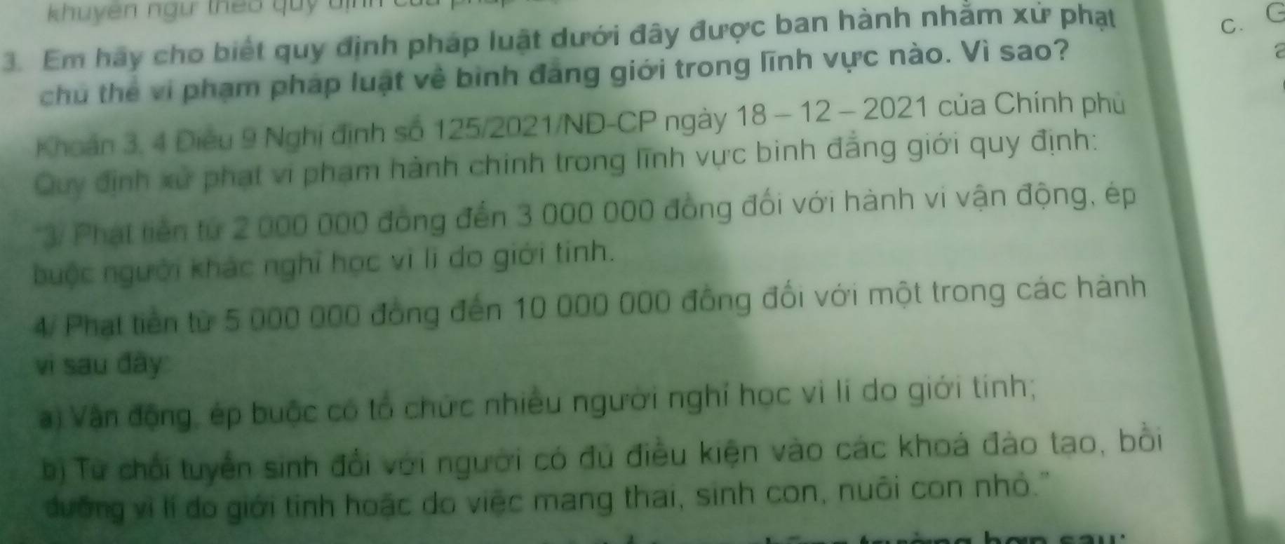 khuyên ngư theo quy đị 
3. Em hãy cho biết quy định pháp luật dưới đây được ban hành nhằm xử phạt 
c. G 
chu thể vi phạm pháp luật về bình đang giới trong lĩnh vực nào. Vì sao? 
Khoán 3, 4 Điều 9 Nghị định số 125/2021/ND-CP ngày 18 - 12 - 2021 của Chính phủ 
Quy định xử phạt vi phạm hành chinh trong lĩnh vực binh đẳng giới quy định: 
3/ Phát tiền tứ 2 000 000 đồng đến 3 000 000 đồng đối với hành vi vận động, ép 
buộc người khác nghĩ học vì lì do giới tinh. 
4/ Phạt tiền từ 5 000 000 đồng đến 10 000 000 đồng đối với một trong các hành 
vi sau đây 
) Vận động, ép buộc có tổ chức nhiều người nghỉ học vì lí do giới tính; 
bị Từ chối tuyển sinh đổi với người có đủ điều kiện vào các khoá đào tạo, bồi 
đường vì lí đo giới tỉnh hoặc do việc mang thai, sinh con, nuôi con nhỏ.'