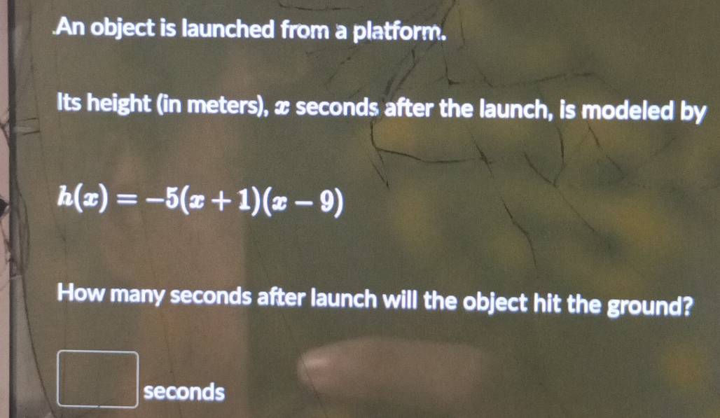 .An object is launched from a platform. 
Its height (in meters), x seconds after the launch, is modeled by
h(x)=-5(x+1)(x-9)
How many seconds after launch will the object hit the ground?
seconds