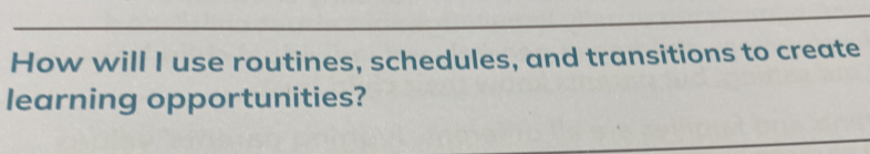 How will I use routines, schedules, and transitions to create 
learning opportunities?