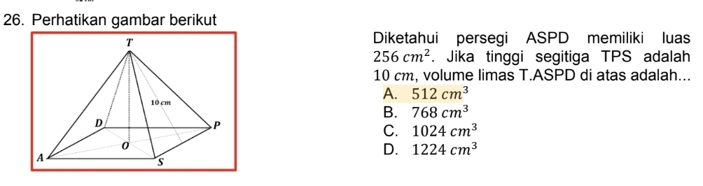 Perhatikan gambar berikut
Diketahui persegi ASPD memiliki luas
256cm^2. Jika tinggi segitiga TPS adalah
10 cm, volume limas T.ASPD di atas adalah...
A. 512cm^3
B. 768cm^3
C. 1024cm^3
D. 1224cm^3