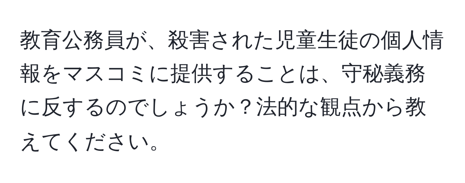 教育公務員が、殺害された児童生徒の個人情報をマスコミに提供することは、守秘義務に反するのでしょうか？法的な観点から教えてください。