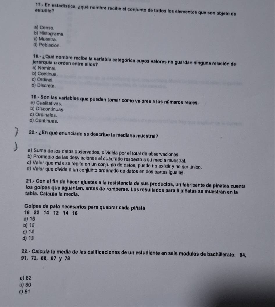 17.- En estadística, ¿qué nombre recibe el conjunto de todos los elementos que son objeto de
estudio?
a) Censo.
b) Histograma.
c) Muestra.
d) Población.
18.- ¿Que nombre recibe la variable categórica cuyos valores no guardan ninguna relación de
jerarquia u orden entre ellos?
a) Nominal.
b) Continua.
c) Ordinal.
d) Discreta.
19.- Son las variables que pueden tomar como valores a los números reales.
a) Cualitativas.
b) Discontinuas.
c) Ordinales.
d) Continuas.
20.- ¿En qué enunciado se describe la mediana muestral?
. b a) Suma de los datos observados, dividida por el total de observaciones.
b) Promedio de las desviaciones al cuadrado respecto a su media muestral.
c) Valor que más se repite en un conjunto de datos, puede no existir y no ser único.
d) Valor que divide a un conjunto ordenado de datos en dos partes iguales.
21.- Con el fin de hacer ajustes a la resistencia de sus productos, un fabricante de piñatas cuenta
los golpes que aguantan, antes de romperse. Los resultados para 6 piñatas se muestran en la
tabia. Calcula la media.
Golpes de palo necesarios para quebrar cada piñata
18 22 14 12 14 16
a) 16
b) 15
c) 14
d) 13
22.- Calcula la media de las calificaciones de un estudiante en seis módulos de bachillerato. 84,
91, 72, 68, 87 y 78
a) 82
b) 80
c) 81