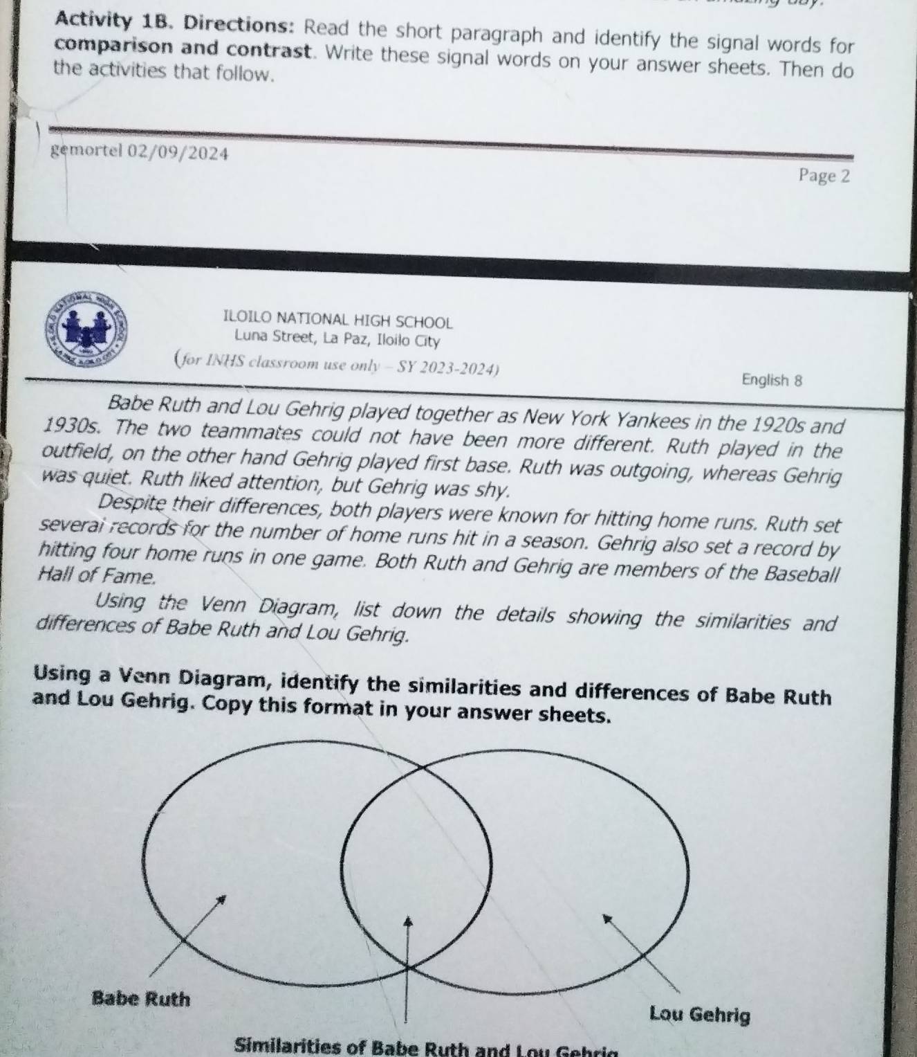 Activity 1B. Directions: Read the short paragraph and identify the signal words for 
comparison and contrast. Write these signal words on your answer sheets. Then do 
the activities that follow. 
gemortel 02/09/2024 
Page 2 
ILOILO NATIONAL HIGH SCHOOL 
Luna Street, La Paz, Iloilo City 
(for INHS classroom use only - SY 2023-2024) 
English 8 
Babe Ruth and Lou Gehrig played together as New York Yankees in the 1920s and 
1930s. The two teammates could not have been more different. Ruth played in the 
outfield, on the other hand Gehrig played first base. Ruth was outgoing, whereas Gehrig 
was quiet. Ruth liked attention, but Gehrig was shy. 
Despite their differences, both players were known for hitting home runs. Ruth set 
severai records for the number of home runs hit in a season. Gehrig also set a record by 
hitting four home runs in one game. Both Ruth and Gehrig are members of the Baseball 
Hall of Fame. 
Using the Venn Diagram, list down the details showing the similarities and 
differences of Babe Ruth and Lou Gehrig. 
Using a Venn Diagram, identify the similarities and differences of Babe Ruth 
and Lou Gehrig. Copy this format in your answer sheets. 
Similarities of Babe Ruth and Lo