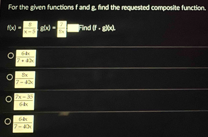 For the given functions f and g, find the requested composite function.
f(x)= S/x-5 , g(x)= 7/Sx □ Find (f· g)(x).
 64x/7+40x 
 Sx/7-40x 
 (7x-35)/64x 
 64x/7-40x 