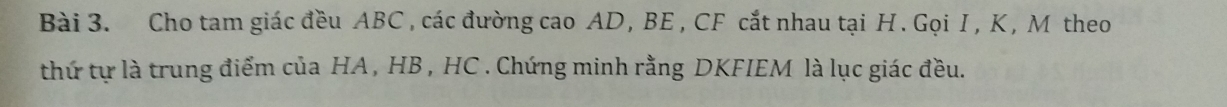 Cho tam giác đều ABC , các đường cao AD , BE , CF cắt nhau tại H. Gọi I , Κ , M theo 
thứ tự là trung điểm của HA, HB , HC. Chứng minh rằng DKFIEM là lục giác đều.