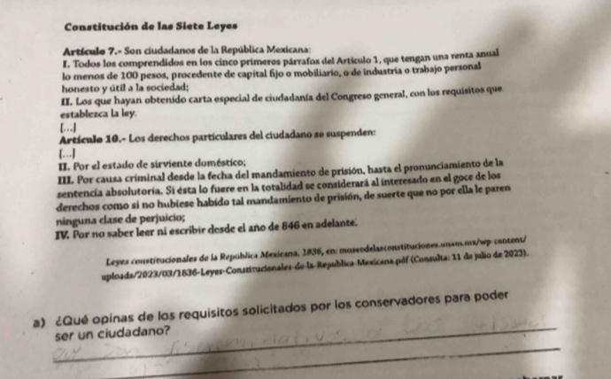 Constitución de las Siete Leyes 
Artículo 7.- Son cíudadanos de la República Mexicana: 
I. Todos los comprendidos en los cinco primeros párrafos del Artículo 1, que tengan una renta anual 
lo meros de 100 pesos, procedente de capital fijo o mobiliario, o de industria o trabajo personal 
honesto y útil a la sociedad; 
II. Los que hayan obtenido carta especial de ciudadanía del Congreso general, con los requisitos que 
establezca la ley. 
[…] 
Artículo 10.- Los derechos particulares del ciudadano se suspenden: 
[…] 
II. Por el estado de sirviente doméstico; 
III Por causa criminal desde la fecha del mandamiento de prisión, hasta el pronunciamiento de la 
sentencia absolutoría. Si esta lo fuere en la totalidad se considerará al interesado en el goce de los 
derechos como si no hubiese habido tal mandamiento de prisión, de suerte que no por ella le paren 
ninguna clase de perjuicio; 
IV Por no saber leer ni escribir dosde el año de 846 en adelante. 
Leyes constitucionales de la República Mexicana, 1836, en: museodelasconstituciones.unsm.mx/wp-content/ 
uploada/2023/03/1836-Leyes-Constizacionales-de-la-República-Mexicana.pdf (Consulta: 11 de julio de 2023). 
_ 
a) ¿Qué opinas de los requisitos solicitados por los conservadores para poder 
_ 
ser un ciudadano?