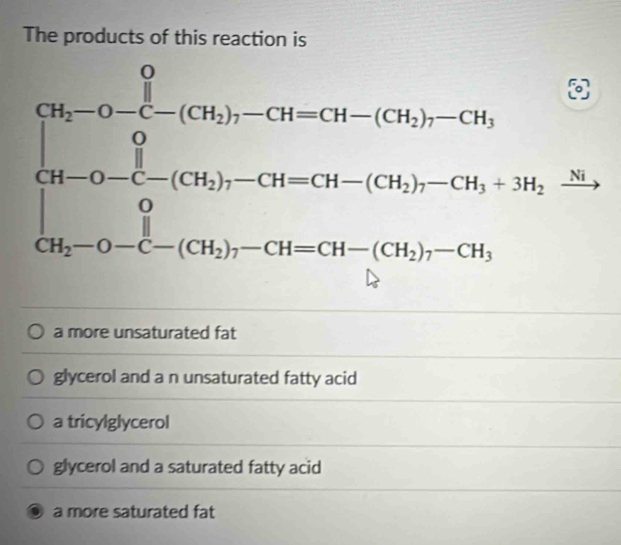 The products of this reaction is
frac c_11) 1/2 frac (36)b_11)-(14-13)-(34)-(36)=-26+(36)-(36)-(36)=-36+3-(36)=36) 136-13-(36)-(36)-(36)-(36)=-36. 
(□)^ 
^circ 
a more unsaturated fat
glycerol and a n unsaturated fatty acid
a tricylglycerol
glycerol and a saturated fatty acid
a more saturated fat