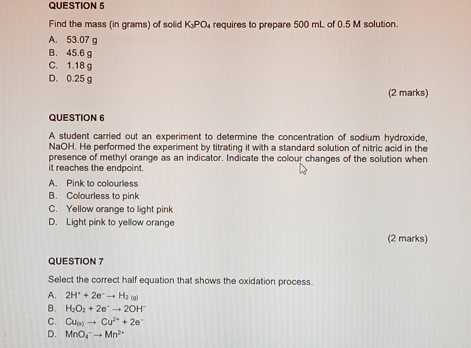 Find the mass (in grams) of solid K_3PO_4 requires to prepare 500 mL of 0.5 M solution.
A. 53.07 g
B. 45.6 g
C. 1.18 g
D. 0.25 g
(2 marks)
QUESTION 6
A student carried out an experiment to determine the concentration of sodium hydroxide,
NaOH. He performed the experiment by titrating it with a standard solution of nitric acid in the
presence of methyl orange as an indicator. Indicate the colour changes of the solution when
it reaches the endpoint.
A. Pink to colourless
B. Colourless to pink
C. Yellow orange to light pink
D. Light pink to yellow orange
(2 marks)
QUESTION 7
Select the correct half equation that shows the oxidation process.
A. 2H^++2e^-to H_2(g)
B. H_2O_2+2e^-to 2OH^-
C. Cu_(s)to Cu^(2+)+2e^-
D. MnO_4^(-to Mn^2+)