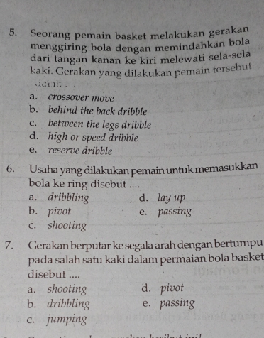 Seorang pemain basket melakukan gerakan
menggiring bola dengan memindahkan bola
dari tangan kanan ke kiri melewati sela-sela
kaki. Gerakan yang dilakukan pemain tersebut
dail.
a. crossover move
b. behind the back dribble
c. between the legs dribble
d. high or speed dribble
e. reserve dribble
6. Usaha yang dilakukan pemain untuk memasukkan
bola ke ring disebut ....
a. dribbling d. lay up
b. pivot e. passing
c. shooting
7. Gerakan berputar ke segala arah dengan bertumpu
pada salah satu kaki dalam permaian bola basket
disebut ....
a. shooting d. pivot
b. dribbling e. passing
c. jumping