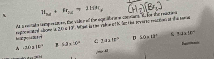 H_2(g)+Br_2(g)=2HBr_f
At a certain temperature, the value of the equilibrium constant, K. for the reaction
represented above is 2.0* 10^3. What is the value of K for the reverse reaction at the same
temperature?
A · 2.0* 10^(-5) B 5.0* 10^6 C 2.0* 10^(-5) D 5.0* 10^3 E 5.0* 10^4
Exquitits inuts
page 48