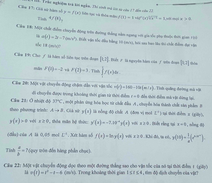 Trắc nghiệm trả lời ngắn. Thí sinh trà lời từ câu 17 đến câu 22.
Câu 17: Giả sử hàm số y=f(x) liên tục và thỏa mãn: f(1)=1 và f'(x)sqrt[3](x^(-1))=1 ,với mọi x>0.
Tính 4f(8) ?
Câu 18: Một chất điểm chuyển động trên đường thẳng nằm ngang với gia tốc phụ thuộc thời gian t(s)
là a(t)=2t-7(m/s^2). Biết vận tốc đầu bằng 10 (m/s), hỏi sau bao lâu thì chất điểm đạt vận
tốc 18 (m/s)?
Câu 19: Cho ƒ là hàm số liên tục trên đoạn [1;2]. Biết F là nguyên hàm của ƒ trên đoạn [1;2] thỏa
mãn F(1)=-2 và F(2)=3. Tính ∈tlimits _1^(2f(x)dx.
Câu 20: Một vật chuyền động chậm dần với vận tốc v(t)=160-10t(m/s) 1. Tính quãng đường mà vật
di chuyền được trong khoảng thời gian từ thời điểm t=0 đến thời điểm mà vật dừng lại.
Câu 21: Ở nhiệt độ 37^circ)C , một phản ứng hóa học từ chất đầu A , chuyển hóa thành chất sản phẩm B
theo phương trình: Ato B. Giả sử y(x) là nồng độ chất A (đơn vị mol L^(-1)) tại thời điểm x (giây),
y(x)>0 với x≥ 0 , thỏa mãn hệ thức: y'(x)=-7.10^(-4)y(x) với x≥ 0. Biết rằng tại x=0 , nồng độ
(đầu) của A là 0,05 mol L^(-1). Xét hàm số f(x)=ln y(x) với x≥ 0. Khi đó, ta có, y(10)= 1/a (e^(b.10^-4)).
Tính  a/b = ?(quy tròn đến hàng phần chục).
Câu 22: Một vật chuyển động dọc theo một đường thẳng sao cho vận tốc của nó tại thời điểm t (giây)
là v(t)=t^2-t-6(m/s). Trong khoảng thời gian 1≤ t≤ 4 , tìm độ dịch chuyển của vật?
