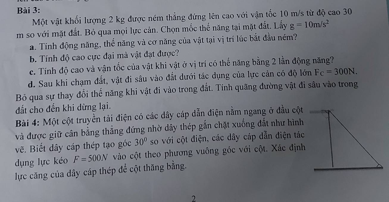 Một vật khối lượng 2 kg được ném thẳng đứng lên cao với vận tốc 10 m/s từ độ cao 30
m so với mặt đất. Bỏ qua mọi lực cản. Chọn mốc thế năng tại mặt đất. Lấy g=10m/s^2
a. Tính động năng, thế năng và cơ năng của vật tại vị trí lúc bắt đầu ném? 
b. Tính độ cao cực đại mà vật đạt được? 
c. Tính độ cao và vận tốc của vật khi vật ở vị trí có thế năng bằng 2 lần động năng? 
d. Sau khi chạm đất, vật đi sâu vào đất dưới tác dụng của lực cản có độ lớn F_C=300N. 
Bỏ qua sự thay đổi thế năng khi vật đi vào trong đất. Tính quãng đường vật đi sâu vào trong 
đất cho đến khi dừng lại. 
Bài 4: Một cột truyền tải điện có các dây cáp dẫn điện nằm ngang ở đầu cột 
và được giữ cân bằng thẳng đứng nhờ dây thép gắn chặt xuống đất như hình 
vẽ. Biết dây cáp thép tạo góc 30° so với cột điện, các dây cáp dẫn điện tác 
dụng lực kéo F=500N vào cột theo phương vuông góc với cột. Xác định 
lực căng của dây cáp thép để cột thăng bằng. 
2