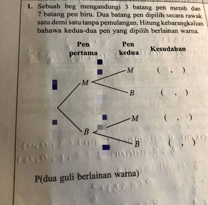 Sebuah beg mengandungi 3 batang pen merah dan
7 batang pen biru. Dua batang pen dipilih secara rawak 
satu demi satu tanpa pemulangan. Hitung kebarangkalian 
bahawa kedua-dua pen yang dipilih berlainan warna. 
Kesudahan 
( , ) 
( , ) 
( , ) 
( ， ) 
P(dua guli berlainan warna)