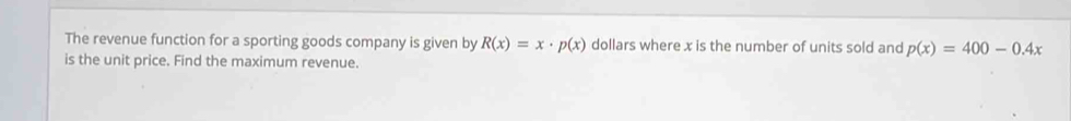 The revenue function for a sporting goods company is given by R(x)=x· p(x) dollars where x is the number of units sold and p(x)=400-0.4x
is the unit price. Find the maximum revenue.